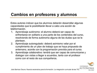Estos autores indican que los alumnos deberán desarrollar algunas
capacidades que le posibilitarán llevar a cabo una acción de
teleformación.
1. Aprendizaje autónomo: el alumno deberá ser capaz de
enfrentarse en solitario a una parte de los contenidos del curso,
resolviendo de forma autónoma alguna de las dudas que se le
plantean.
2. Aprendizaje autoregulado: deberá asimismo velar por el
cumplimiento de un plan de trabajo que se haya propuesto de
antemano, acorde con la programación prevista para el curso.
3. Aprendizaje colaborativo: tendrá que ser capaz de comunicarse y
dialogar con vistas a llegar a acuerdos, tanto con el profesor
como con el resto de sus compañeros.
Cambios en profesores y alumnos
Julio Barroso Osuna. Nuevos escenarios para la formación. La integración curricular de las TIC.
 