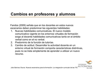 Fandos (2009) señala que en los docentes en estos nuevos
escenarios deben predominar las siguientes habilidades:
1. Nuevas habilidades comunicativas. El nuevo modelo
comunicativo vigente en los entornos virtuales de formación
exige al docente habilidades comunicativas tanto en el ámbito
verbal como en el no verbal.
2. Predominio de la función de tutorías.
3. Cambio de actitud. Desarrollar la actividad docente en un
entorno virtual de formación comporta características distintivas,
pues no se trata simplemente de aprender a utilizar un nuevo
recurso.
Cambios en profesores y alumnos
Julio Barroso Osuna. Nuevos escenarios para la formación. La integración curricular de las TIC.
 