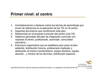 1. Consideraciones a destacar sobre las teorías de aprendizaje que
sirven de referencia en la aplicación de las TIC en el centro.
2. Aspectos del entorno que condicionan este plan.
3. Referencias en el proyecto curricular del centro a las TIC.
4. Objetivos generales del plan de integración curricular con
respecto al centro, profesorado, alumnado, comunidad
educativa…
5. Estructura organizativa que se establece para sacar el plan
adelante: distribución horaria, profesorado implicado y
dedicación al mismo (coordinador/a, equipo directivo, equipo
docente…), horario de los alumnos, distribución espacial...
Primer nivel: el centro
Julio Barroso Osuna. Nuevos escenarios para la formación. La integración curricular de las TIC.
 