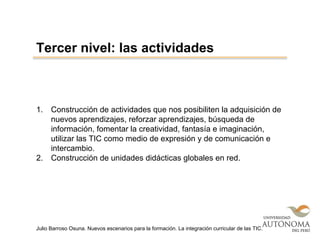 1. Construcción de actividades que nos posibiliten la adquisición de
nuevos aprendizajes, reforzar aprendizajes, búsqueda de
información, fomentar la creatividad, fantasía e imaginación,
utilizar las TIC como medio de expresión y de comunicación e
intercambio.
2. Construcción de unidades didácticas globales en red.
Tercer nivel: las actividades
Julio Barroso Osuna. Nuevos escenarios para la formación. La integración curricular de las TIC.
 
