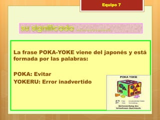 Equipo 7




La frase POKA-YOKE viene del japonés y está
formada por las palabras:

POKA: Evitar
YOKERU: Error inadvertido
 