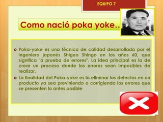 EQUIPO 7




    Como nació poka yoke…

   Poka-yoke es una técnica de calidad desarrollada por el
    ingeniero japonés Shigeo Shingo en los años 60, que
    significa "a prueba de errores". La idea principal es la de
    crear un proceso donde los errores sean imposibles de
    realizar.
   La finalidad del Poka-yoke es la eliminar los defectos en un
    producto ya sea previniendo o corrigiendo los errores que
    se presenten lo antes posible
 