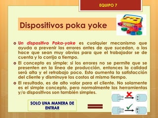 EQUIPO 7




    Dispositivos poka yoke

   Un dispositivo Poka-yoke es cualquier mecanismo que
    ayuda a prevenir los errores antes de que sucedan, o los
    hace que sean muy obvios para que el trabajador se de
    cuenta y lo corrija a tiempo.
   El concepto es simple: si los errores no se permite que se
    presenten en la línea de producción, entonces la calidad
    será alta y el retrabajo poco. Esto aumenta la satisfacción
    del cliente y disminuye los costos al mismo tiempo.
   El resultado, es de alto valor para el cliente. No solamente
    es el simple concepto, pero normalmente las herramientas
    y/o dispositivos son también simples.
 