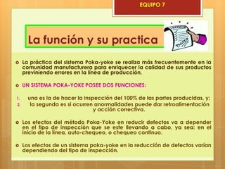 EQUIPO 7




       La función y su practica
    La práctica del sistema Poka-yoke se realiza más frecuentemente en la
     comunidad manufacturera para enriquecer la calidad de sus productos
     previniendo errores en la línea de producción.

    UN SISTEMA POKA-YOKE POSEE DOS FUNCIONES:

1.     una es la de hacer la inspección del 100% de las partes producidas, y;
2.      la segunda es si ocurren anormalidades puede dar retroalimentación
                                 y acción correctiva.

    Los efectos del método Poka-Yoke en reducir defectos va a depender
     en el tipo de inspección que se este llevando a cabo, ya sea: en el
     inicio de la línea, auto-chequeo, o chequeo continuo.

    Los efectos de un sistema poka-yoke en la reducción de defectos varían
     dependiendo del tipo de inspección.
 