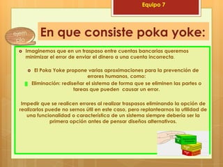 Equipo 7




           En que consiste poka yoke:
   Imaginemos que en un traspaso entre cuentas bancarias queremos
    minimizar el error de enviar el dinero a una cuenta incorrecta.

        El Poka Yoke propone varias aproximaciones para la prevención de
                                errores humanos, como:
    ▓   Eliminación: rediseñar el sistema de forma que se eliminen las partes o
                          tareas que pueden causar un error.

 Impedir que se realicen errores al realizar traspasos eliminando la opción de
realizarlos puede no sernos útil en este caso, pero replantearnos la utilidad de
   una funcionalidad o característica de un sistema siempre debería ser la
             primera opción antes de pensar diseños alternativos.
 