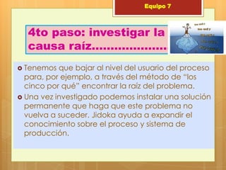 Equipo 7



  4to paso: investigar la
  causa raíz………………….
 Tenemos  que bajar al nivel del usuario del proceso
  para, por ejemplo, a través del método de “los
  cinco por qué” encontrar la raíz del problema.
 Una vez investigado podemos instalar una solución
  permanente que haga que este problema no
  vuelva a suceder. Jidoka ayuda a expandir el
  conocimiento sobre el proceso y sistema de
  producción.
 
