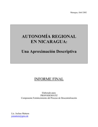 Managua, Abril 2002
AUTONOMÍA REGIONAL
EN NICARAGUA:
Una Aproximación Descriptiva
INFORME FINAL
Elaborado para:
PROFODEM/GTZ
Componente Fortalecimiento del Proceso de Descentralización
Lic. Jochen Mattern
jomattern@gmx.de
 