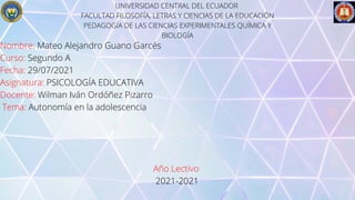 UNIVERSIDAD CENTRAL DEL ECUADOR
FACULTAD FILOSOFÍA, LETRAS Y CIENCIAS DE LA EDUCACIÓN
PEDAGOGÍA DE LAS CIENCIAS EXPERIMENTALES QUÍMICA Y
BIOLOGÍA
Nombre: Mateo Alejandro Guano Garcés
Curso: Segundo A
Fecha: 29/07/2021
Asignatura: PSICOLOGÍA EDUCATIVA
Docente: Wilman Iván Ordóñez Pizarro
Tema: Autonomía en la adolescencia
Año Lectivo
2021-2021
 