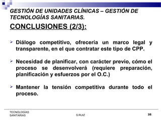 GESTIÓN DE UNIDADES CLÍNICAS – GESTIÓN DE
TECNOLOGÍAS SANITARIAS.

CONCLUSIONES (2/3):


Diálogo competitivo, ofrecería un marco legal y
transparente, en el que contratar este tipo de CPP.



Necesidad de planificar, con carácter previo, cómo el
proceso se desenvolverá (requiere preparación,
planificación y esfuerzos por el O.C.)



Mantener la tensión competitiva durante todo el
proceso.

TECNOLOGÍAS
SANITARIAS

S.RUIZ

35

 