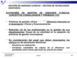 GESTIÓN DE UNIDADES CLÍNICAS – GESTIÓN DE TECNOLOGÍAS
SANITARIAS.

AUTONOMÍA DE GESTIÓN DE UNIDADES CLÍNICAS:
CONCEPTOS CONSOLIDADOS Y PREMISAS (1/2)


Prácticas de gestión clínica
Influencia relevante en
el desempeño: Clínica y financieramente.



Reducido rol de los profesionales en la gestión de sus
departamentos: Causa de no celeridad en la adopción de
prácticas de gestión innovadoras.



No consideración del papel que deben desempeñar los
clínicos en las decisiones directivas:
Desanima su implicación.
 Iniciativas saludables de mejora de la eficiencia: son
percibidas como meros ejercicios de recorte de costes.


TECNOLOGÍAS
SANITARIAS

S.RUIZ

6

 