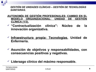 GESTIÓN DE UNIDADES CLÍNICAS – GESTIÓN DE TECNOLOGÍAS
SANITARIAS.

AUTONOMÍA DE GESTIÓN PROFESIONALES: CAMBIO EN EL
MODELO ORGANIZACIONAL: UNIDAD DE GESTIÓN
CLÍNICA (1/3).


“Contractualización clínica”:
innovación organizativa.



Infraestructura propia: Tecnologías, Unidad de
Enfermería.



Asunción de objetivos y responsabilidades, con
consecuencias positivas y negativas.



Liderazgo clínico del máximo responsable.

TECNOLOGÍAS
SANITARIAS

S.RUIZ

Núcleo

de

la

8

 
