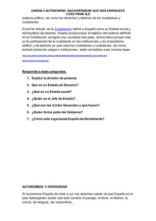UNIDAD 4 AUTONOMÍAS: UNADIVERSIDAD QUE NOS ENRIQUECE
3 ESO PMAR ALS
sistema político, así como los derechos y deberes de los ciudadanos y
ciudadanas.
El primer artículo de la Constitución define a España como un Estado social y
democrático de derecho. Estado social porque el objetivo del sistema definido
en la Constitución es lograr una sociedad más justa; democrático porque cree
en la participación de la ciudadanía en las instituciones y en el pluralismo
político y de derecho ya quet odos los ciudadanos y ciudadanas, así como
también todos los cargos e instituciones, están sometidos a las mismas leyes.
http://recursostic.educacion.es/secundaria/edad/3esohistoria/quincena12/index_quincena12.htm
ejercicio sobre la constitución
Responde a estas preguntas:
1. Explica la división de poderes
2. Qué es un Estado de Derecho?
3. ¿Qué es un Estado social?
4. ¿Quién es el Jefe de Estado?
5. ¿Qué son las Cortes Generales y qué hacen?
6. ¿Quién forma parte del Gobierno?
7. ¿Cómo está organizada España territorialmente?
AUTONOMÍAS Y DIVERSIDAD
Si recorremos España de norte a sur nos daremos cuenta de que España es un
país heterogéneo donde casi todo cambia: el paisaje, el clima, el folclore, la
cocina, las lenguas, las costumbres…
 