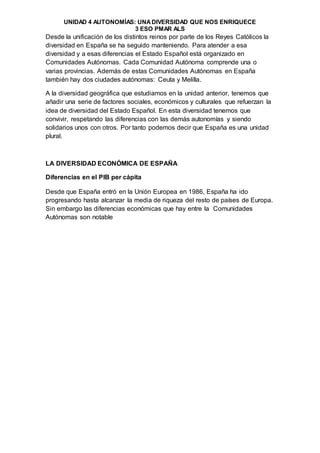 UNIDAD 4 AUTONOMÍAS: UNADIVERSIDAD QUE NOS ENRIQUECE
3 ESO PMAR ALS
Desde la unificación de los distintos reinos por parte de los Reyes Católicos la
diversidad en España se ha seguido manteniendo. Para atender a esa
diversidad y a esas diferencias el Estado Español está organizado en
Comunidades Autónomas. Cada Comunidad Autónoma comprende una o
varias provincias. Además de estas Comunidades Autónomas en España
también hay dos ciudades autónomas: Ceuta y Melilla.
A la diversidad geográfica que estudiamos en la unidad anterior, tenemos que
añadir una serie de factores sociales, económicos y culturales que refuerzan la
idea de diversidad del Estado Español. En esta diversidad tenemos que
convivir, respetando las diferencias con las demás autonomías y siendo
solidarios unos con otros. Por tanto podemos decir que España es una unidad
plural.
LA DIVERSIDAD ECONÓMICA DE ESPAÑA
Diferencias en el PIB per cápita
Desde que España entró en la Unión Europea en 1986, España ha ido
progresando hasta alcanzar la media de riqueza del resto de países de Europa.
Sin embargo las diferencias económicas que hay entre la Comunidades
Autónomas son notable
 