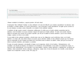 • Banner resaltando los beneficios y aspectos positivos del nodo virtual.
Construyendo Ética Ambiental Unadista: La ética ambiental es la rama de la filosofía que considera especialmente las relaciones entre
los hombres y el medio ambiente en el cual se desenvuelven, y que se preocupa y ocupa especialmente de regular que las acciones de
los seres humanos no atenten contra el desarrollo y la evolución de los ambientes naturales.
A mediados del siglo pasado, comenzó a denunciarse públicamente los daños que en el medio ambiente perpetraban tanto las
industrias como los hombres con escasa conciencia respecto del respeto por el medio ambiente. En tanto, esta creciente situación
disparó la necesidad de la creación de un espacio específico que vele por el cuidado de nuestra naturaleza y que en caso contrario
castigue a quienes no obran en este sentido.
En este sentido la ética ambiental profundiza y aborda temas como ser: las obligaciones que los individuos tienen con el medio
ambiente y en orden a ello cómo deben ordenar sus acciones para no afectarla; también, la ética ambiental propone que el ser humano
debe ser responsable de todo el planeta que habita por lo cual deberá actuar en función de cuidarlo a futuro para que sus acciones no
afecten su presente inmediato, pero tampoco a su prójimo.
En tanto, tal cuestión únicamente será plausible de lograr con el compromiso efectivo de los hombres. Afortunadamente, en la
actualidad y tras décadas de denuncia y de insistencia en la instalación de la problemática en los medios de comunicación masiva, el
tema de la crisis medioambiental se ha convertido en un tema mundial y entonces, estados, individuos y organizaciones de defensa del
ambiente, vienen proponiendo diversas soluciones y alternativas, aunque claro, la tarea de educación no es sencilla y como decíamos
requiere de un compromiso concreto. (Ucha, 2012, pág. 25)
 