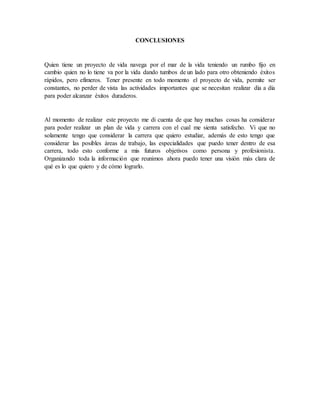 CONCLUSIONES
Quien tiene un proyecto de vida navega por el mar de la vida teniendo un rumbo fijo en
cambio quien no lo tiene va por la vida dando tumbos de un lado para otro obteniendo éxitos
rápidos, pero efímeros. Tener presente en todo momento el proyecto de vida, permite ser
constantes, no perder de vista las actividades importantes que se necesitan realizar día a día
para poder alcanzar éxitos duraderos.
Al momento de realizar este proyecto me di cuenta de que hay muchas cosas ha considerar
para poder realizar un plan de vida y carrera con el cual me sienta satisfecho. Vi que no
solamente tengo que considerar la carrera que quiero estudiar, además de esto tengo que
considerar las posibles áreas de trabajo, las especialidades que puedo tener dentro de esa
carrera, todo esto conforme a mis futuros objetivos como persona y profesionista.
Organizando toda la información que reunimos ahora puedo tener una visión más clara de
qué es lo que quiero y de cómo lograrlo.
 