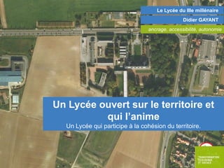 Le Lycée du IIIe millénaire
Didier GAYANT
ancrage, accessibilité, autonomie

Un Lycée ouvert sur le territoire et
qui l’anime
Un Lycée qui participe à la cohésion du territoire.

 