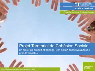 Corinne Lefebvre
Projet Territorial de Cohésion Sociale

Cliquer sur sur l'icône ci-dessous pour insérer une image
générique qui présente votre

action/projet/initiative au sein de l'OD...
Choisissez l'image la plus caractéristique, reconnaissable
pour faire la couverture de votre présentation et insérez-la
en plein format…

Projet Territorial de Cohésion Sociale
un projet co-produit et partagé, une action collective autour 5
grands objectifs

http://www.valenciennes-metropole.fr/

 