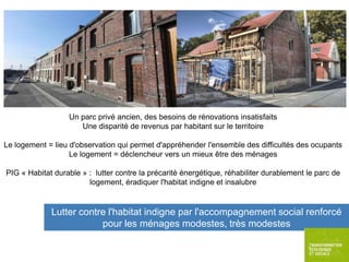 Un parc privé ancien, des besoins de rénovations insatisfaits
Une disparité de revenus par habitant sur le territoire
Le logement = lieu d'observation qui permet d'appréhender l'ensemble des difficultés des ocupants
Le logement = déclencheur vers un mieux être des ménages
PIG « Habitat durable » : lutter contre la précarité énergétique, réhabiliter durablement le parc de
logement, éradiquer l'habitat indigne et insalubre

Lutter contre l'habitat indigne par l'accompagnement social renforcé
pour les ménages modestes, très modestes

 