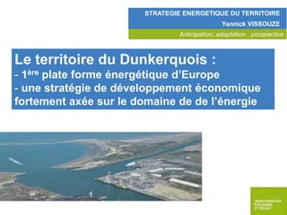 STRATEGIE ENERGETIQUE DU TERRITOIRE
Yannick VISSOUZE
Anticipation, adaptation , prospective

Le territoire du Dunkerquois :
- 1ère plate forme énergétique d’Europe
- une stratégie de développement économique
fortement axée sur le domaine de de l’énergie

 