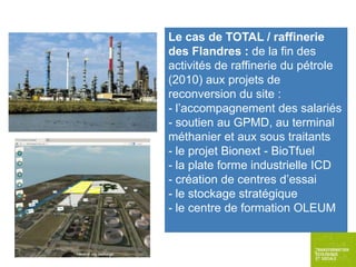 Le cas de TOTAL / raffinerie
des Flandres : de la fin des
activités de raffinerie du pétrole
(2010) aux projets de
reconversion du site :
- l’accompagnement des salariés
- soutien au GPMD, au terminal
méthanier et aux sous traitants
- le projet Bionext - BioTfuel
- la plate forme industrielle ICD
- création de centres d’essai
- le stockage stratégique
- le centre de formation OLEUM

 