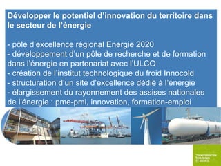 Développer le potentiel d’innovation du territoire dans
le secteur de l’énergie
- pôle d’excellence régional Energie 2020
- développement d’un pôle de recherche et de formation
dans l’énergie en partenariat avec l’ULCO
- création de l’institut technologique du froid Innocold
- structuration d’un site d’excellence dédié à l’énergie
- élargissement du rayonnement des assises nationales
de l’énergie : pme-pmi, innovation, formation-emploi

 