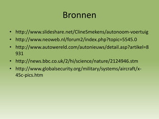 Bronnen
• http://www.slideshare.net/ClineSmekens/autonoom-voertuig
• http://www.neoweb.nl/forum2/index.php?topic=5545.0
• http://www.autowereld.com/autonieuws/detail.asp?artikel=8
931
• http://news.bbc.co.uk/2/hi/science/nature/2124946.stm
• http://www.globalsecurity.org/military/systems/aircraft/x-
45c-pics.htm
 