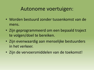 Autonome voertuigen:
• Worden bestuurd zonder tussenkomst van de
mens.
• Zijn geprogrammeerd om een bepaald traject
te volgen/doel te bereiken.
• Zijn evenwaardig aan menselijke bestuurders
in het verkeer.
• Zijn de vervoersmiddelen van de toekomst!
 