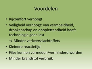 Voordelen
• Rijcomfort verhoogt
• Veiligheid verhoogt: van vermoeidheid,
dronkenschap en onoplettendheid heeft
technologie geen last
→ Minder verkeersslachtoffers
• Kleinere reactietijd
• Files kunnen vermeden/verminderd worden
• Minder brandstof verbruik
 