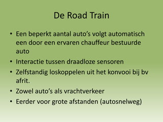 De Road Train
• Een beperkt aantal auto’s volgt automatisch
een door een ervaren chauffeur bestuurde
auto
• Interactie tussen draadloze sensoren
• Zelfstandig loskoppelen uit het konvooi bij bv
afrit.
• Zowel auto’s als vrachtverkeer
• Eerder voor grote afstanden (autosnelweg)
 
