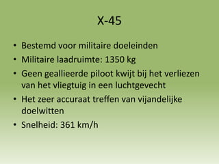 X-45
• Bestemd voor militaire doeleinden
• Militaire laadruimte: 1350 kg
• Geen geallieerde piloot kwijt bij het verliezen
van het vliegtuig in een luchtgevecht
• Het zeer accuraat treffen van vijandelijke
doelwitten
• Snelheid: 361 km/h
 