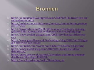  http://computrgeek.wordpress.com/2008/03/14/driver-free-car-
runs-ubuntu-linux/
 http://archive.autocarindia.com/autocar_forum/forum_posts.as
p?TID=7550
 http://buyonicle.com/28/01/2010/auto-technologie/vandaag-
gelezen-links-autotechniek-onderwerp-vierwielaandrijving/
 http://www.coolest-gadgets.com/20051019/hondas-driverless-
car/
 http://www.guardian.co.uk/technology/blog/2010/oct/09/goo
gle-driverless-cars-future
 http://car-holic.com/search/car%20town%20350z%20pictures
 http://www.mobilemag.com/2010/10/14/cars-that-drive-
themselves/
 http://crave.cnet.co.uk/cartech/driverless-audi-tts-to-attempt-
deadly-us-rally-stage-49304211/
 http://en.wikipedia.org/wiki/Driverless_car
 