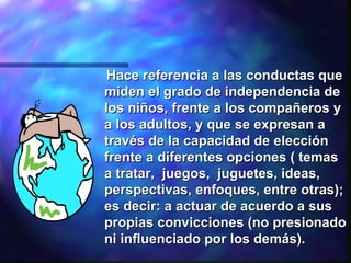 Hace referencia a las conductas que miden el grado de independencia de los niños ,  frente a los compañeros y a los adultos ,  y que se expresan a través de la capacidad de elección frente a diferentes opciones ( temas a tratar,  juegos,  juguetes, ideas, perspectivas, enfoques, entre otras); es decir: a actuar de acuerdo a sus propias convicciones (no presionado  ni influenciado  por los demás) .   