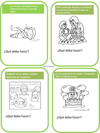 En el recreo, mi amigo se hace
daño en la pierna y no puede
andar
¿Qué debo hacer? ¿Qué debo hacer?
¿Qué debo hacer? ¿Qué debo hacer?
Estoy comiendo de picnic en el campo
y se me cae el sanwich al suelo. Se
ensucia mucho.
Todavía no se nadar y quiero
bañarme en la piscina
María Román.
En mi cumpleaños me cantan “Cumpleaños
feliz” al lado de la tarta
 