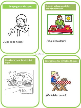 Tengo ganas de toser
¿Qué debo hacer? ¿Qué debo decir?
¿Qué debo hacer?
Entro en un lugar dónde hay
personas comiendo
Cuando me voy a dormir. ¿Qué
digo?
María Román.
Estoy comiendo y mi filete está crudo
 