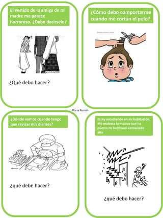 El vestido de la amiga de mi
madre me parece
horroroso. ¿Debo decírselo?
¿Qué debo hacer?
¿Cómo debo comportarme
cuando me cortan el pelo?
¿qué debe hacer?
¿Dónde vamos cuando tengo
que revisar mis dientes?
Estoy estudiando en mi habitación.
Me molesta la música que ha
puesto mi hermano demasiado
alta
María Román
¿qué debo hacer?
 
