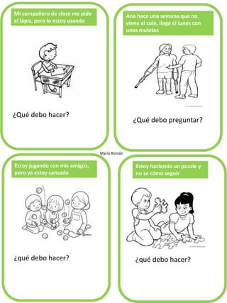 Mi compañero de clase me pide
el lápiz, pero lo estoy usando
¿Qué debo hacer?
Ana hace una semana que no
viene al cole, llega el lunes con
unas muletas
¿qué debo hacer?
Estoy jugando con mis amigos,
pero ya estoy cansado
Estoy haciendo un puzzle y
no se cómo seguir
María Román
¿Qué debo preguntar?
¿qué debo hacer?
 