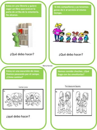 ¿Qué debo hacer?
Estoy en una librería y quiero
coger un libro que está en la
parte de arriba de la estantería.
No alcanzo.
Si mis compañeros y yo tenemos
ganas de ir al servicio al mismo
tiempo.
¿qué debo hacer?
Estoy en una excursión de clase.
Etamos paseando por el campo.
¿Cómo camino?
Hemos comido chuches. ¿Qué
hago con los envoltorios?
María Román
¿Qué debo hacer?
 