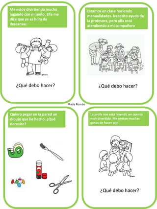 Me estoy divirtiendo mucho
jugando con mi seño. Ella me
dice que ya es hora de
descansar.
¿Qué debo hacer?
Estamos en clase haciendo
manualidades. Necesito ayuda de
la profesora, pero ella está
atendiendo a mi compañero
Quiero pegar en la pared un
dibujo que he hecho. ¿Qué
necesito?
La profe nos está leyendo un cuento
muy divertido. Me entran muchas
ganas de hacer pipí
María Román
¿Qué debo hacer?
¿Qué debo hacer?
 