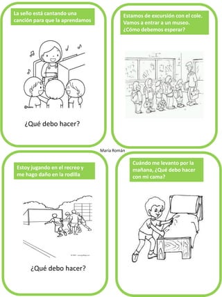 ¿Qué debo hacer?
La seño está cantando una
canción para que la aprendamos
Estamos de excursión con el cole.
Vamos a entrar a un museo.
¿Cómo debemos esperar?
Estoy jugando en el recreo y
me hago daño en la rodilla
Cuándo me levanto por la
mañana, ¿Qué debo hacer
con mi cama?
María Román
¿Qué debo hacer?
 