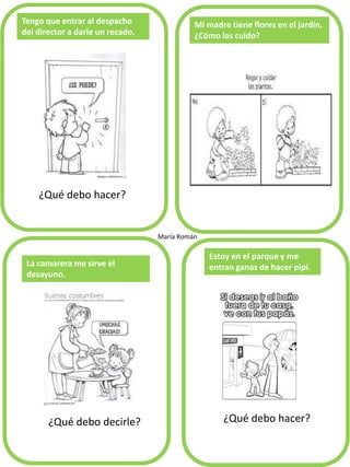 ¿Qué debo hacer?
Tengo que entrar al despacho
del director a darle un recado.
Mi madre tiene flores en el jardín.
¿Cómo las cuido?
La camarera me sirve el
desayuno.
Estoy en el parque y me
entran ganas de hacer pipí.
María Román
¿Qué debo decirle? ¿Qué debo hacer?
 