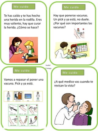 Anabel
Cornago
Te has caído y te has hecho
una herida en la rodilla. Eres
muy valiente, hay que curar
la herida. ¿Cómo se hace?
Hay que ponerse vacunas.
Un pick y ya está, no duele.
¿Por qué son importantes las
vacunas?
Vamos a repasar el poner una
vacuna. Pick y ya está.
¿A qué medico vas cuando te
revisan la vista?
 