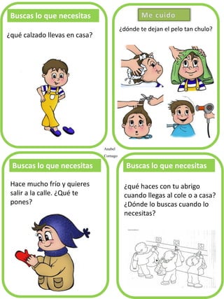 Anabel
Cornago
¿dónde te dejan el pelo tan chulo?
Buscas lo que necesitas
¿qué calzado llevas en casa?
Buscas lo que necesitas Buscas lo que necesitas
¿qué haces con tu abrigo
cuando llegas al cole o a casa?
¿Dónde lo buscas cuando lo
necesitas?
Hace mucho frío y quieres
salir a la calle. ¿Qué te
pones?
 
