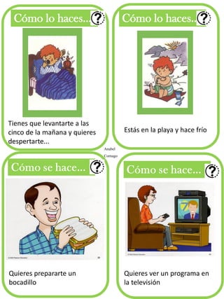Cómo lo haces... Cómo lo haces...
Anabel
Cornago
Tienes que levantarte a las
cinco de la mañana y quieres
despertarte...
Estás en la playa y hace frío
Quieres prepararte un
bocadillo
Quieres ver un programa en
la televisión
 