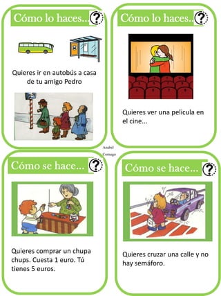 Quieres ir en autobús a casa
de tu amigo Pedro
Cómo lo haces... Cómo lo haces...
Quieres ver una pelicula en
el cine...
Anabel
Cornago
Quieres comprar un chupa
chups. Cuesta 1 euro. Tú
tienes 5 euros.
Quieres cruzar una calle y no
hay semáforo.
 