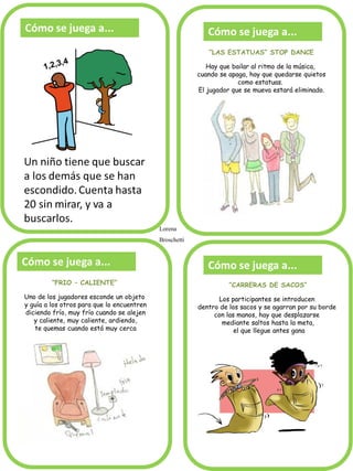 Cómo se juega a...
“LAS ESTATUAS” STOP DANCE
Hay que bailar al ritmo de la música,
cuando se apaga, hay que quedarse quietos
como estatuas.
El jugador que se mueva estará eliminado.
“FRIO – CALIENTE”
Uno de los jugadores esconde un objeto
y guía a los otros para que lo encuentren
diciendo frío, muy frío cuando se alejen
y caliente, muy caliente, ardiendo,
te quemas cuando está muy cerca
hasta que lo encuentre.
“CARRERAS DE SACOS”
Los participantes se introducen
dentro de los sacos y se agarran por su borde
con las manos, hay que desplazarse
mediante saltos hasta la meta,
el que llegue antes gana
Lorena
Broschetti
 