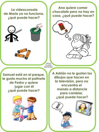 PAULA
VILLENA
BOLINCHES
La videoconsola
de María ya no funciona,
¿qué puede hacer?
Ana quiere comer
chocolate pero no hay en
casa, ¿qué puede hacer?
Samuel está en el parque,
le gusta mucho el patinete
de Pedro y quiere
jugar con él
¿qué puede hacer?
A Adrián no le gustan los
dibujos que hacen en
la televisión, pero no
encuentra el
mando a distancia
para cambiar,
¿qué puede hacer?
 