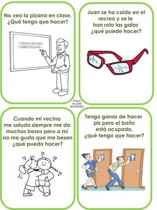 PAULA
VILLENA
BOLINCHES
No veo la pizarra en clase,
¿Qué tengo que hacer?
Juan se ha caído en el
recreo y se le
han roto las gafas
¿qué puede hacer?
Cuando mi vecina
me saluda siempre me da
muchos besos pero a mí
no me gusta que me besen
¿qué puedo hacer?
Tengo ganas de hacer
pis pero el baño
está ocupado,
¿qué tengo que hacer?
 