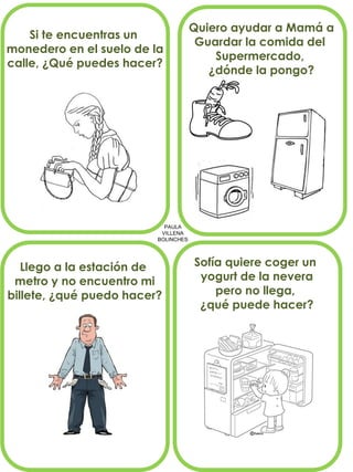 PAULA
VILLENA
BOLINCHES
Si te encuentras un
monedero en el suelo de la
calle, ¿Qué puedes hacer?
Quiero ayudar a Mamá a
Guardar la comida del
Supermercado,
¿dónde la pongo?
Llego a la estación de
metro y no encuentro mi
billete, ¿qué puedo hacer?
Sofía quiere coger un
yogurt de la nevera
pero no llega,
¿qué puede hacer?
 