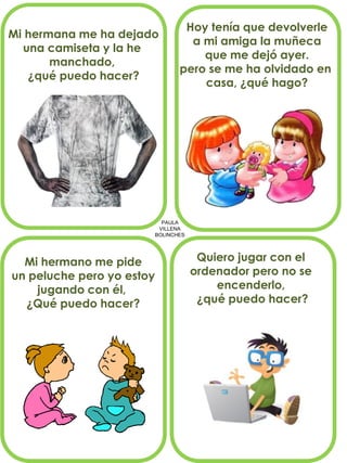 PAULA
VILLENA
BOLINCHES
Mi hermana me ha dejado
una camiseta y la he
manchado,
¿qué puedo hacer?
Hoy tenía que devolverle
a mi amiga la muñeca
que me dejó ayer.
pero se me ha olvidado en
casa, ¿qué hago?
Mi hermano me pide
un peluche pero yo estoy
jugando con él,
¿Qué puedo hacer?
Quiero jugar con el
ordenador pero no se
encenderlo,
¿qué puedo hacer?
 