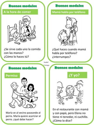 A la hora de comer
¿Se sirve cada uno la comida
con las manos?
¿Cómo lo haces tú?
Mamá habla por teléfono
¿Qué haces cuando mamá
habla por teléfono?
¿interrumpes?
María ve al vecino paseando al
perro. María quiere acariciar al
perro. ¿qué debe hacer?
Permiso ¿Y yo?
En el restaurante con mamá
y con papá, pero Elena no
tiene ni tenedor, ni cuchillo.
¿Cómo lo dice?
Buenos modales
Anabel
Cornago
 